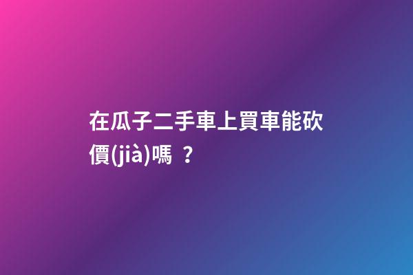 在瓜子二手車上買車能砍價(jià)嗎？